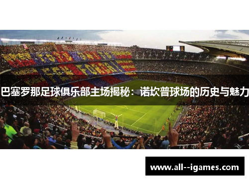 巴塞罗那足球俱乐部主场揭秘：诺坎普球场的历史与魅力
