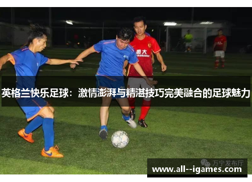 英格兰快乐足球:激情澎湃与精湛技巧完美融合的足球魅力 英格兰快乐足球:激情澎湃与精湛技巧完美融合的足球魅力