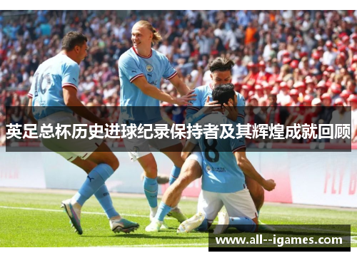 英足总杯历史进球纪录保持者及其辉煌成就回顾 英足总杯历史进球纪录保持者及其辉煌成就回顾