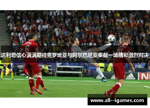 达利奇信心满满期待克罗地亚与阿尔巴尼亚奉献一场精彩激烈对决
