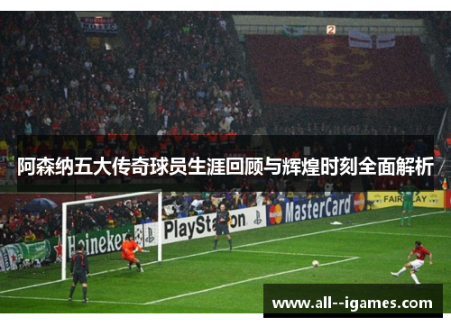 阿森纳五大传奇球员生涯回顾与辉煌时刻全面解析