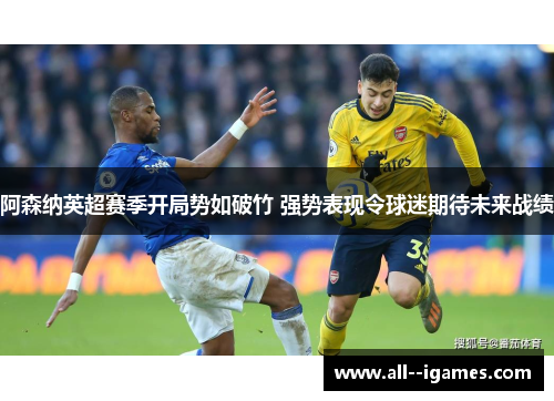 阿森纳英超赛季开局势如破竹 强势表现令球迷期待未来战绩 阿森纳英超赛季开局势如破竹 强势表现令球迷期待未来战绩