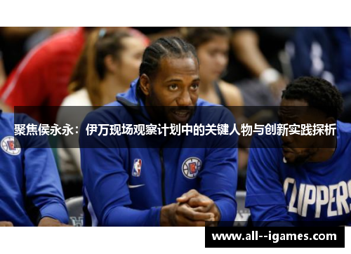 聚焦侯永永:伊万现场观察计划中的关键人物与创新实践探析 聚焦侯永永:伊万现场观察计划中的关键人物与创新实践探析