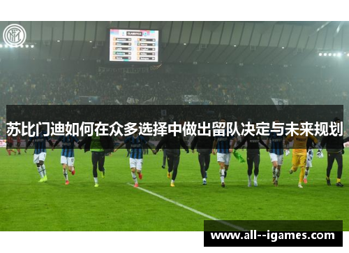 苏比门迪如何在众多选择中做出留队决定与未来规划 苏比门迪如何在众多选择中做出留队决定与未来规划