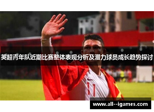 英超青年队近期比赛整体表现分析及潜力球员成长趋势探讨 英超青年队近期比赛整体表现分析及潜力球员成长趋势探讨
