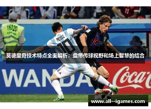 莫德里奇技术特点全面解析:盘带传球视野和场上智慧的结合 莫德里奇技术特点全面解析:盘带传球视野和场上智慧的结合