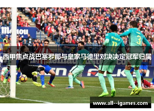 西甲焦点战巴塞罗那与皇家马德里对决决定冠军归属 西甲焦点战巴塞罗那与皇家马德里对决决定冠军归属