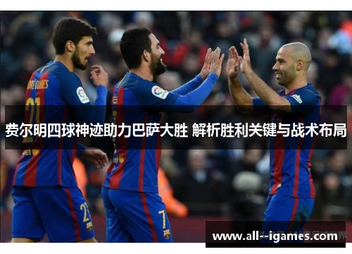 费尔明四球神迹助力巴萨大胜 解析胜利关键与战术布局 费尔明四球神迹助力巴萨大胜 解析胜利关键与战术布局