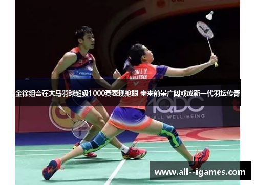 金徐组合在大马羽球超级1000赛表现抢眼 未来前景广阔或成新一代羽坛传奇