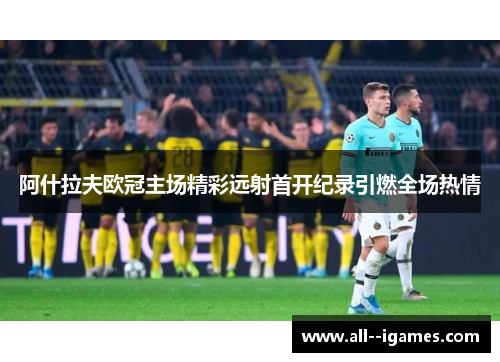 阿什拉夫欧冠主场精彩远射首开纪录引燃全场热情 阿什拉夫欧冠主场精彩远射首开纪录引燃全场热情