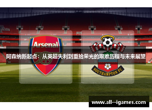 阿森纳新起点:从英超失利到重拾荣光的艰难历程与未来展望 阿森纳新起点:从英超失利到重拾荣光的艰难历程与未来展望