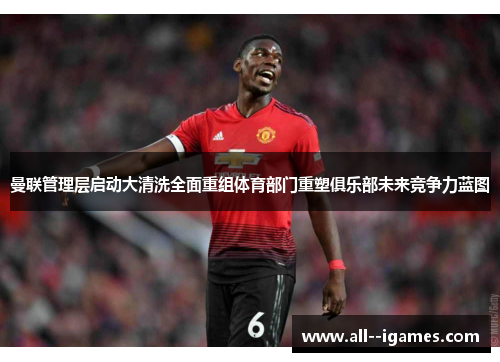 曼联管理层启动大清洗全面重组体育部门重塑俱乐部未来竞争力蓝图